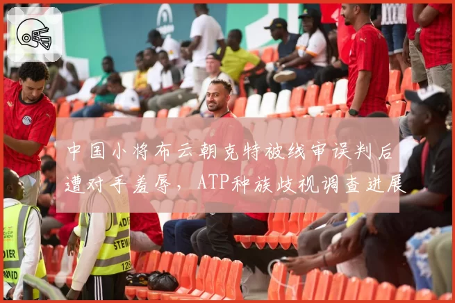 中国小将布云朝克特被线审误判后遭对手羞辱，ATP种族歧视调查进展缓慢