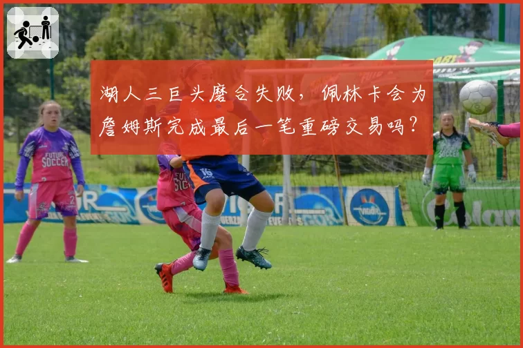 湖人三巨头磨合失败,佩林卡会为詹姆斯完成最后一笔重磅交易吗?