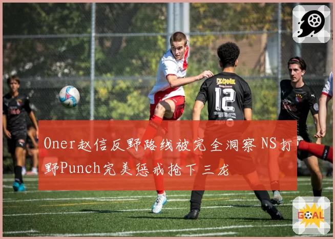 Oner赵信反野路线被完全洞察 NS打野Punch完美惩戒抢下三龙
