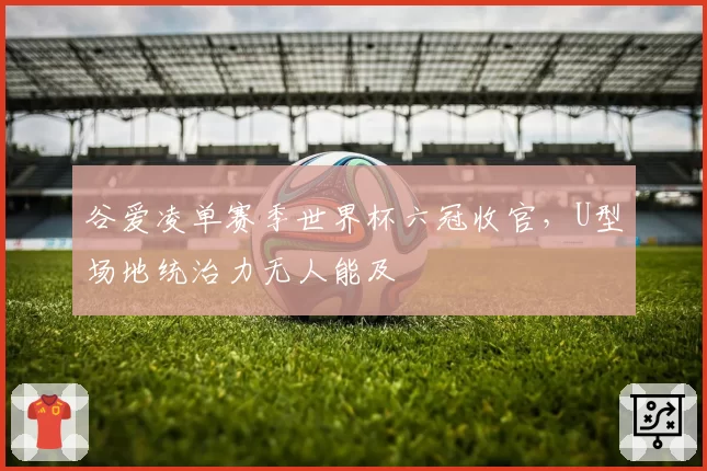 谷爱凌单赛季世界杯六冠收官，U型场地统治力无人能及