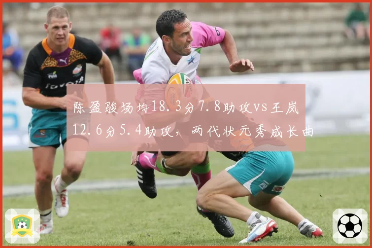 陈盈骏场均18.3分7.8助攻vs王岚嵚12.6分5.4助攻,两代状元秀成长曲线对比
