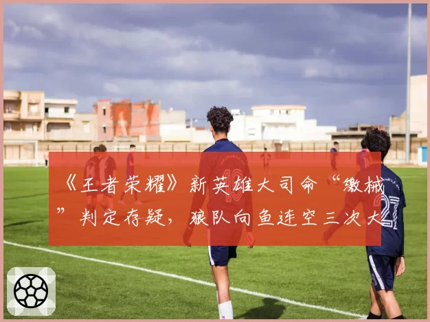 《王者荣耀》新英雄大司命“缴械”判定存疑，狼队向鱼连空三次大招？