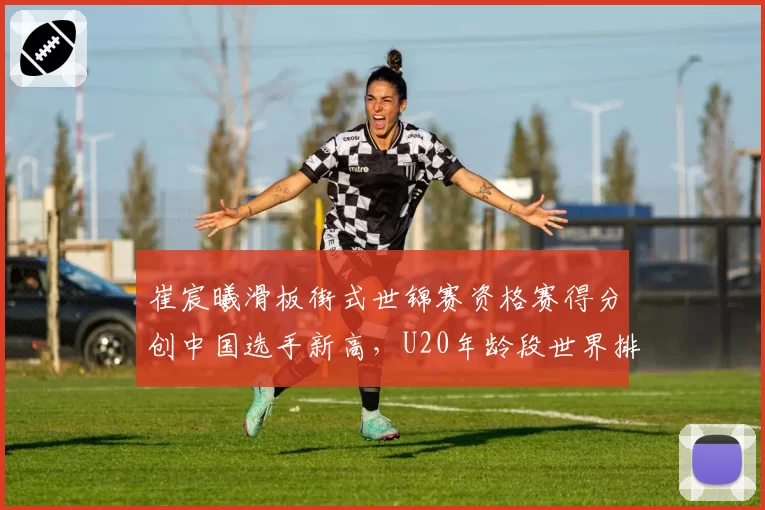 崔宸曦滑板街式世锦赛资格赛得分创中国选手新高，U20年龄段世界排名跃居前五