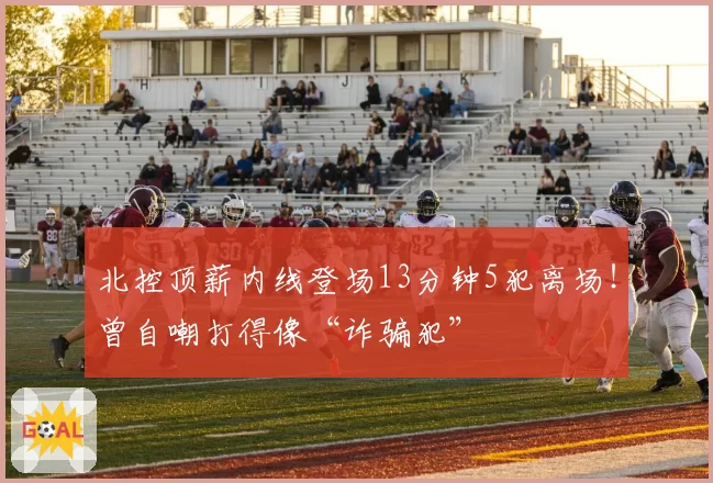 北控顶薪内线登场13分钟5犯离场！曾自嘲打得像“诈骗犯”