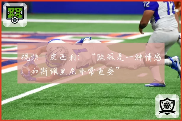 视频 - 皮西利：“欧冠是一种情感。加斯佩里尼非常重要”