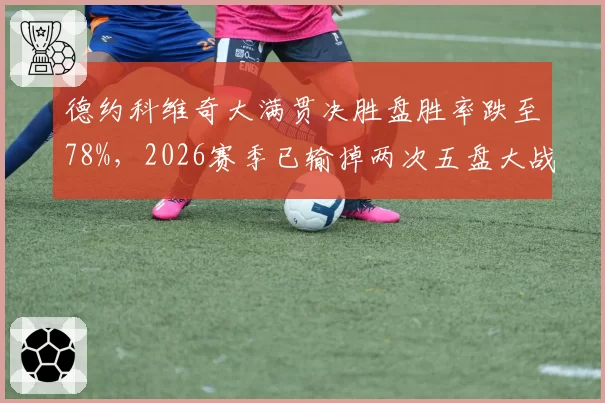 德约科维奇大满贯决胜盘胜率跌至78%，2026赛季已输掉两次五盘大战