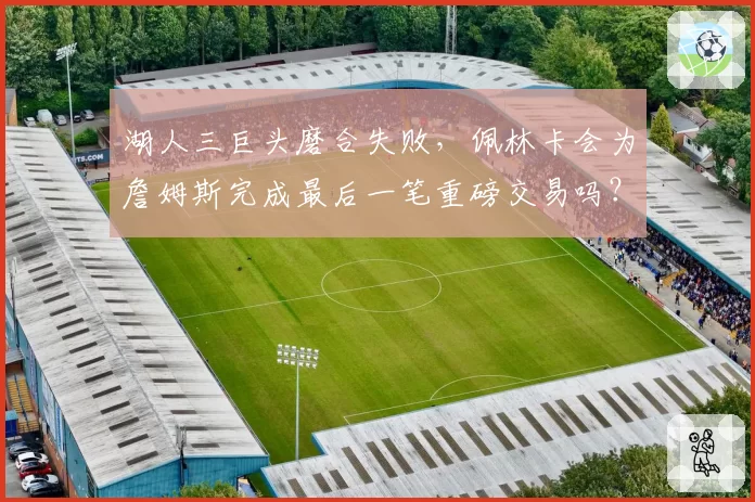 湖人三巨头磨合失败,佩林卡会为詹姆斯完成最后一笔重磅交易吗?