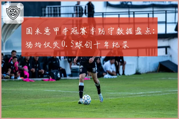 国米意甲夺冠赛季防守数据盘点:场均仅失0.5球创十年纪录
