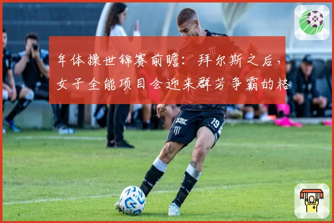 年体操世锦赛前瞻：拜尔斯之后，女子全能项目会迎来群芳争霸的格局吗？