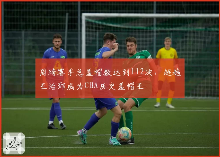 周琦赛季总盖帽数达到112次,超越王治郅成为CBA历史盖帽王