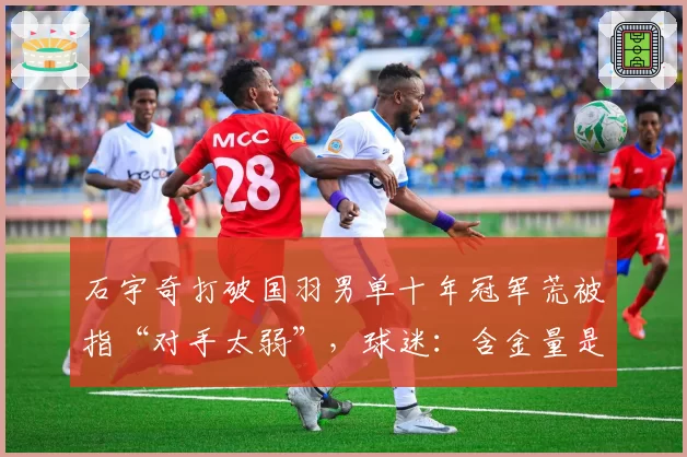 石宇奇打破国羽男单十年冠军荒被指“对手太弱”，球迷：含金量是零