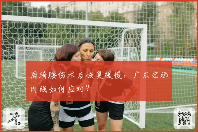 周琦腰伤术后恢复缓慢，广东宏远内线如何应对？