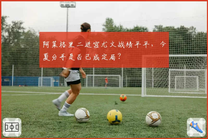 阿莱格里二进宫尤文战绩平平,今夏分手是否已成定局?