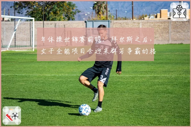 年体操世锦赛前瞻：拜尔斯之后，女子全能项目会迎来群芳争霸的格局吗？