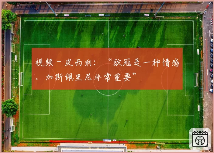 视频 - 皮西利：“欧冠是一种情感。加斯佩里尼非常重要”