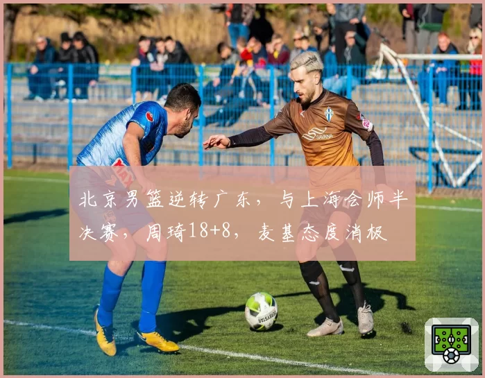 北京男篮逆转广东，与上海会师半决赛，周琦18+8，麦基态度消极