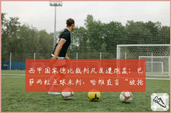 西甲国家德比裁判尺度遭炮轰：巴萨两粒点球未判，哈维直言“被抢劫”