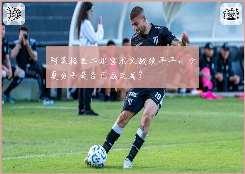 阿莱格里二进宫尤文战绩平平,今夏分手是否已成定局?