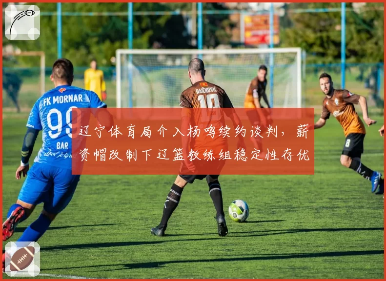 辽宁体育局介入杨鸣续约谈判，薪资帽改制下辽篮教练组稳定性存优
