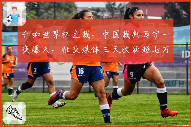 升咖世界杯主裁,中国裁判马宁一夜爆火,社交媒体三天收获超七万点赞