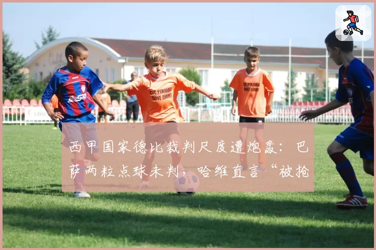 西甲国家德比裁判尺度遭炮轰：巴萨两粒点球未判，哈维直言“被抢劫”