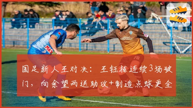 国足新人王对决：王钰栋连续3场破门，向余望两送助攻+制造点球更全能