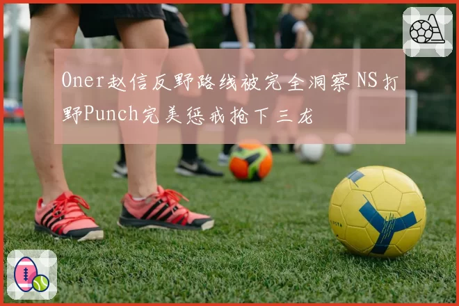 Oner赵信反野路线被完全洞察 NS打野Punch完美惩戒抢下三龙