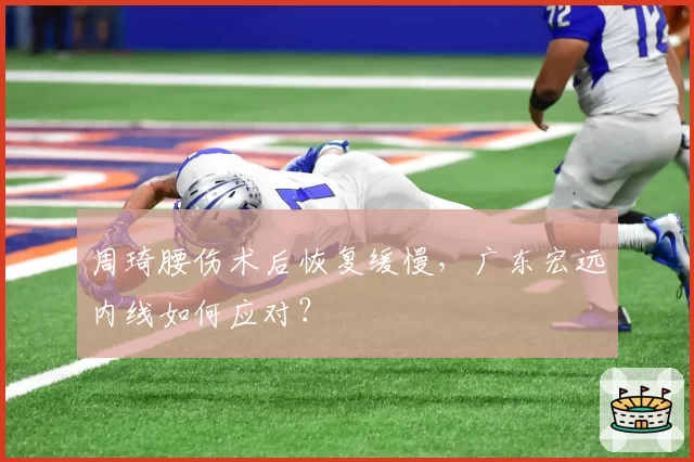 周琦腰伤术后恢复缓慢，广东宏远内线如何应对？
