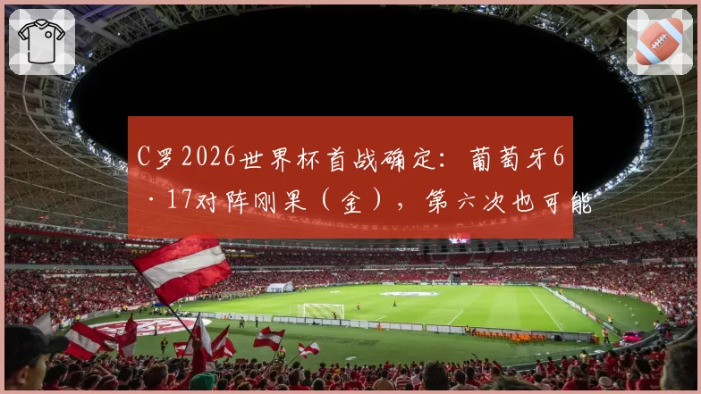 C罗2026世界杯首战确定：葡萄牙6·17对阵刚果（金），第六次也可能是最后一次