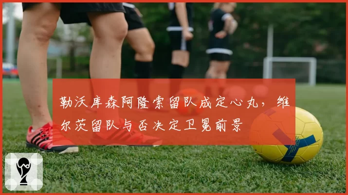 勒沃库森阿隆索留队成定心丸，维尔茨留队与否决定卫冕前景