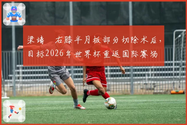 梁靖崑右膝半月板部分切除术后，目标2026年世界杯重返国际赛场