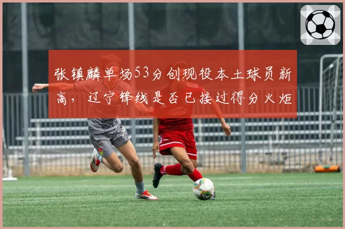 张镇麟单场53分创现役本土球员新高，辽宁锋线是否已接过得分火炬？