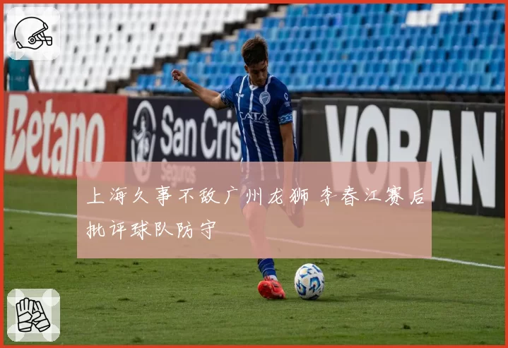 上海久事不敌广州龙狮 李春江赛后批评球队防守