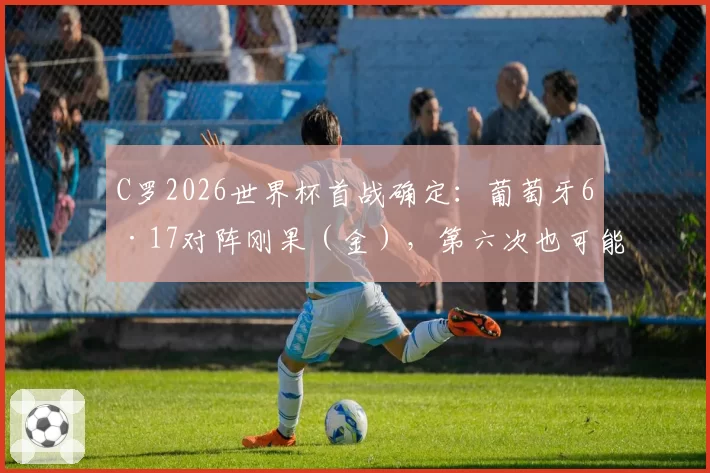 C罗2026世界杯首战确定：葡萄牙6·17对阵刚果（金），第六次也可能是最后一次