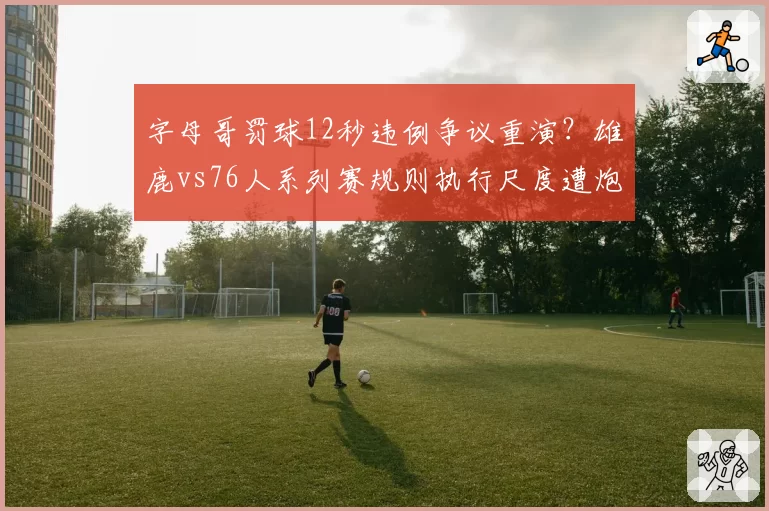 字母哥罚球12秒违例争议重演?雄鹿vs76人系列赛规则执行尺度遭炮轰