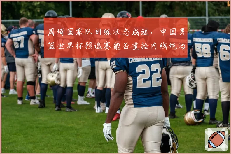 周琦国家队训练状态成谜,中国男篮世界杯预选赛能否重拾内线统治力?