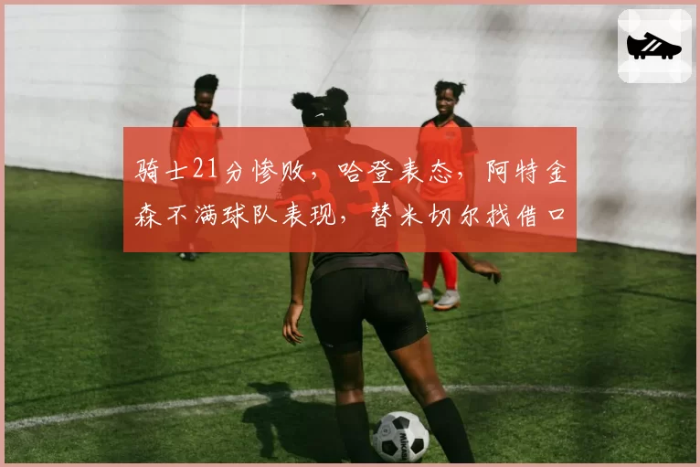 骑士21分惨败,哈登表态,阿特金森不满球队表现,替米切尔找借口
