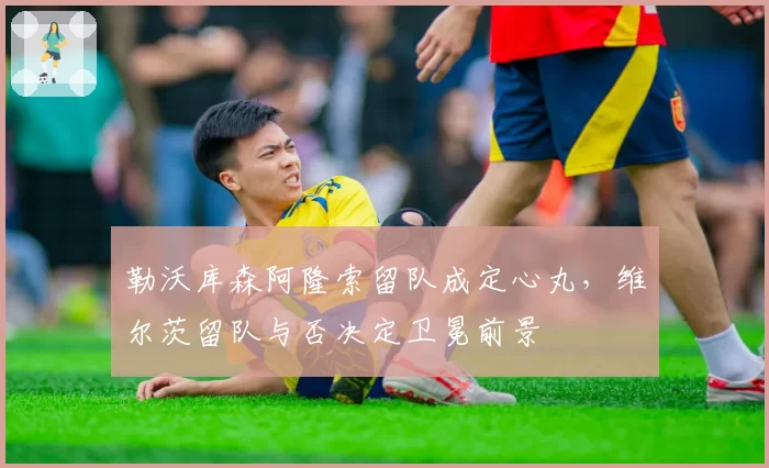 勒沃库森阿隆索留队成定心丸，维尔茨留队与否决定卫冕前景