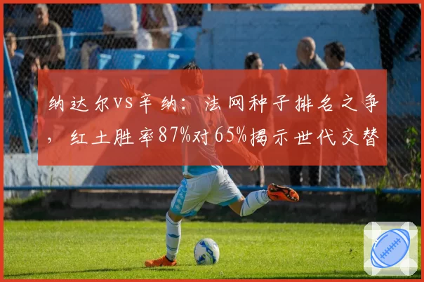 纳达尔vs辛纳：法网种子排名之争，红土胜率87%对65%揭示世代交替