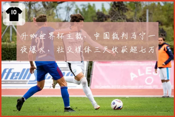 升咖世界杯主裁,中国裁判马宁一夜爆火,社交媒体三天收获超七万点赞