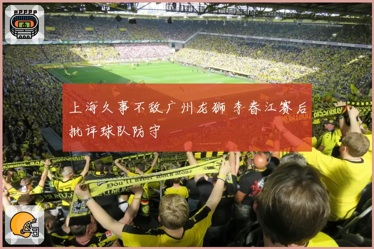 上海久事不敌广州龙狮 李春江赛后批评球队防守
