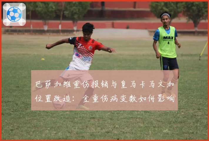 巴萨加维重伤报销与皇马卡马文加位置改造：金童伤病变数如何影响建队计划