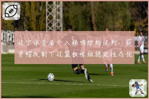 辽宁体育局介入杨鸣续约谈判,薪资帽改制下辽篮教练组稳定性存优