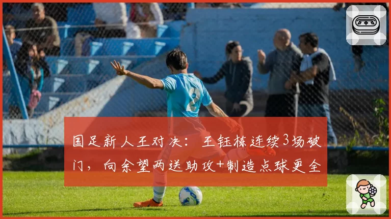 国足新人王对决：王钰栋连续3场破门，向余望两送助攻+制造点球更全能