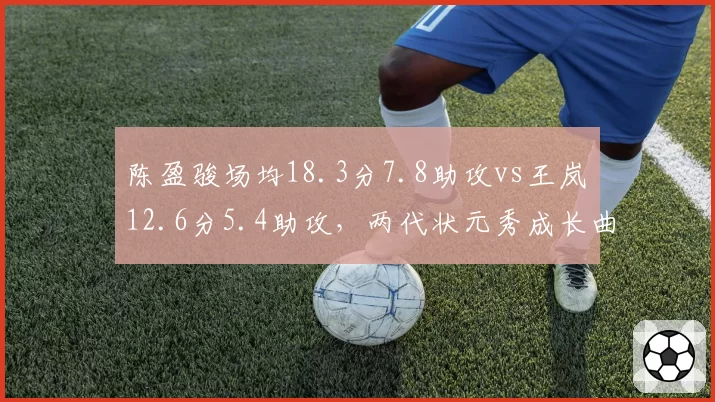 陈盈骏场均18.3分7.8助攻vs王岚嵚12.6分5.4助攻,两代状元秀成长曲线对比