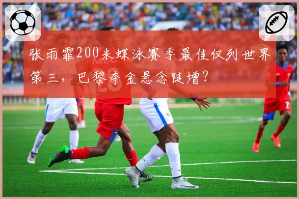 张雨霏200米蝶泳赛季最佳仅列世界第三，巴黎夺金悬念陡增？