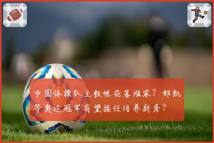 中国体操队主教练花落谁家？邹凯等奥运冠军有望接任培养新秀？