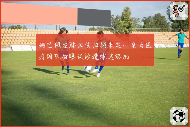 姆巴佩左膝扭伤归期未定，皇马医疗团队被曝误诊遭球迷怒批