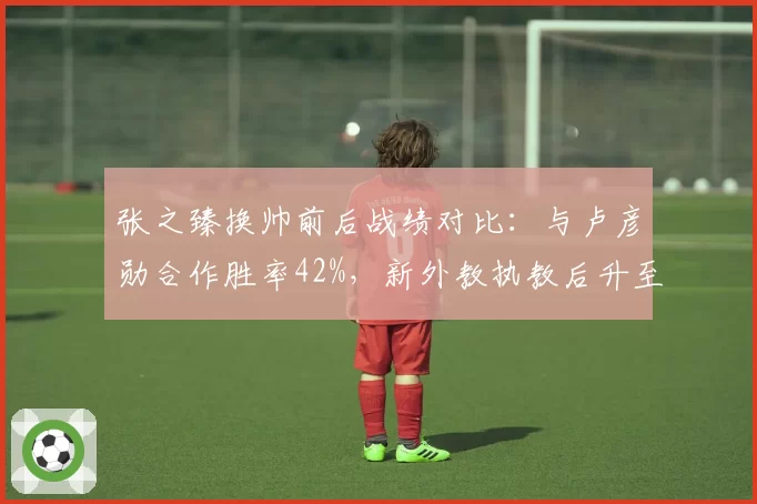 张之臻换帅前后战绩对比：与卢彦勋合作胜率42%，新外教执教后升至58%