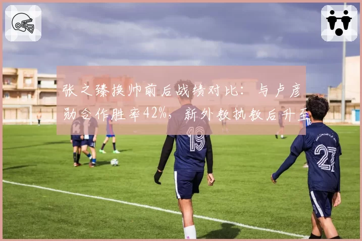 张之臻换帅前后战绩对比：与卢彦勋合作胜率42%，新外教执教后升至58%